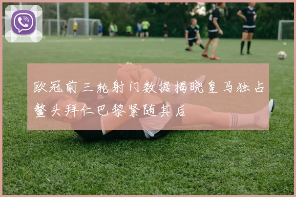 欧冠前三轮射门数据揭晓皇马独占鳌头拜仁巴黎紧随其后