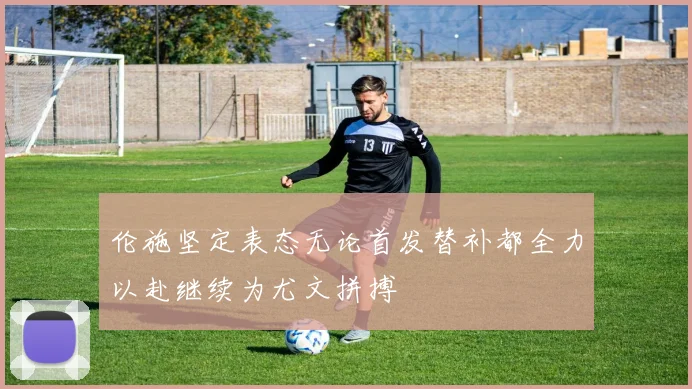 伦施坚定表态无论首发替补都全力以赴继续为尤文拼搏
