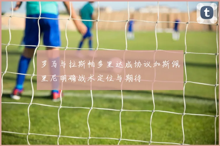 罗马与拉斯帕多里达成协议加斯佩里尼明确战术定位与期待