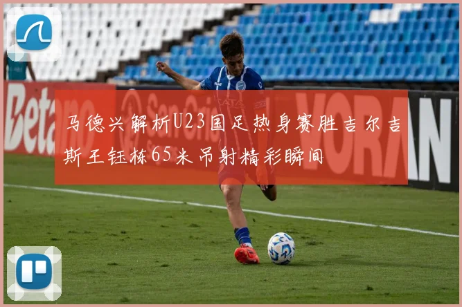 马德兴解析U23国足热身赛胜吉尔吉斯王钰栋65米吊射精彩瞬间
