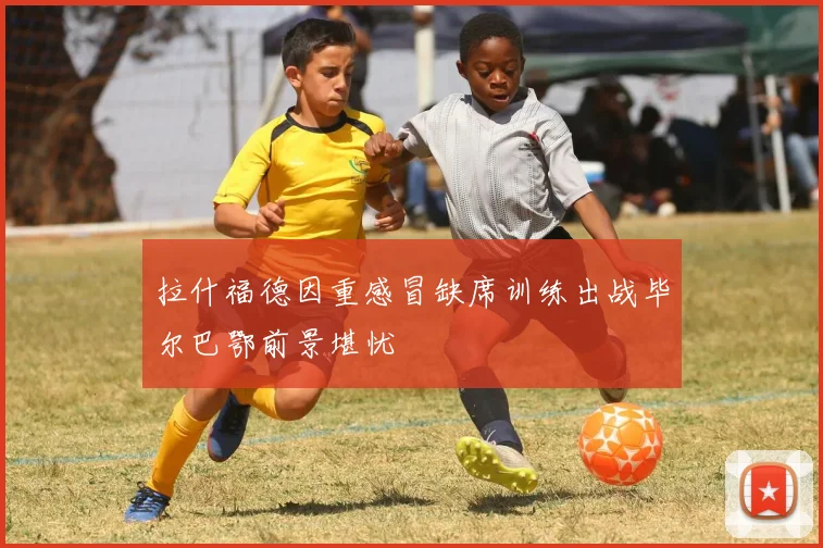 拉什福德因重感冒缺席训练出战毕尔巴鄂前景堪忧