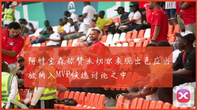 阿特金森称赞米切尔表现出色应当被纳入MVP候选讨论之中