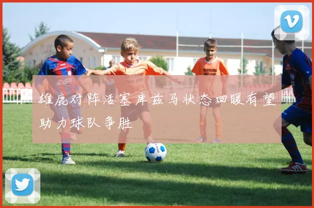 雄鹿对阵活塞库兹马状态回暖有望助力球队争胜