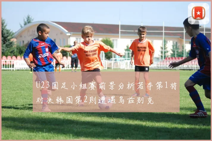 U23国足小组赛前景分析若夺第1将对决韩国第2则遭遇乌兹别克