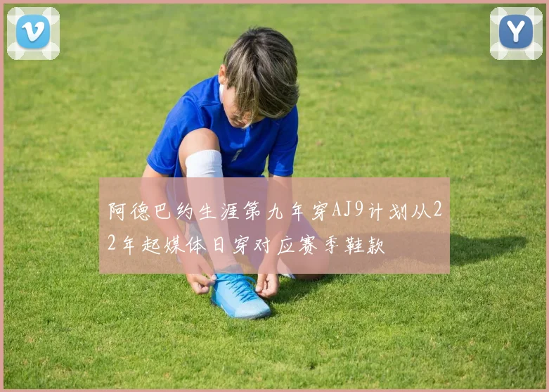 阿德巴约生涯第九年穿AJ9计划从22年起媒体日穿对应赛季鞋款