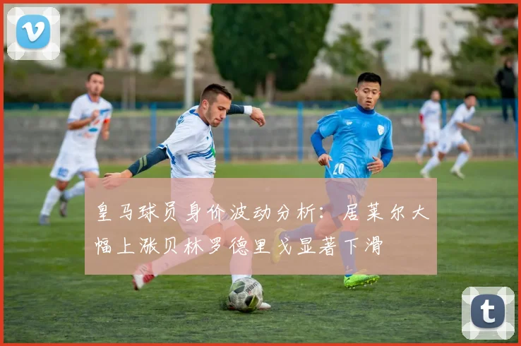 皇马球员身价波动分析：居莱尔大幅上涨贝林罗德里戈显著下滑