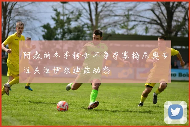 阿森纳冬季转会不争夺塞梅尼奥专注关注伊尔迪兹动态