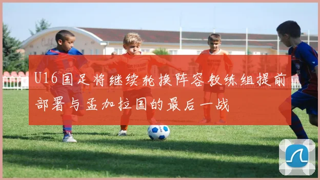 U16国足将继续轮换阵容教练组提前部署与孟加拉国的最后一战