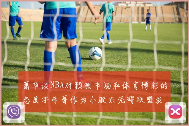 萧华谈NBA对预测市场和体育博彩的态度字母哥作为小股东无碍联盟发展