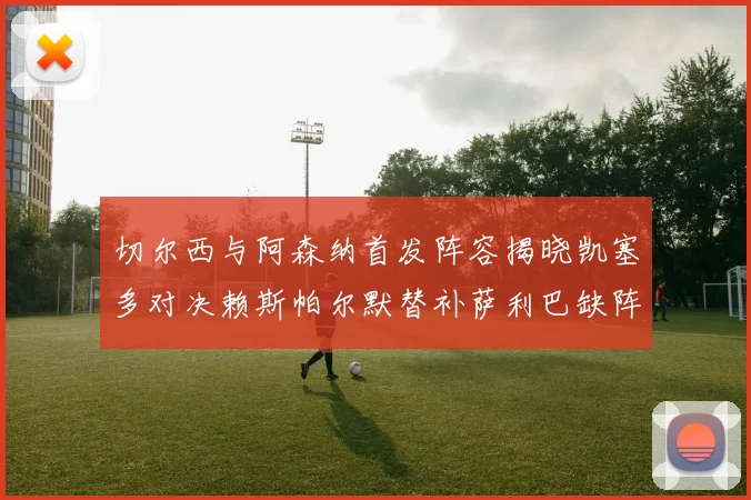 切尔西与阿森纳首发阵容揭晓凯塞多对决赖斯帕尔默替补萨利巴缺阵