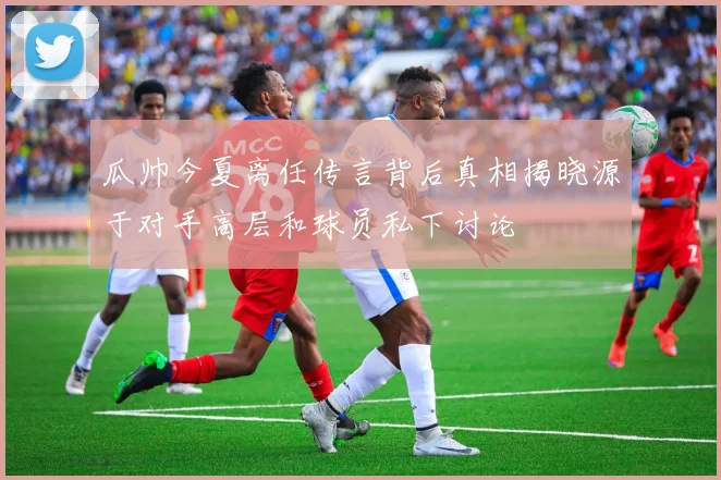 瓜帅今夏离任传言背后真相揭晓源于对手高层和球员私下讨论