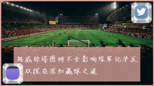 路威称塔图姆不会影响绿军化学反应双探花深知赢球之道