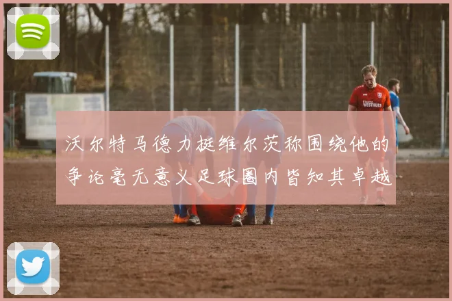 沃尔特马德力挺维尔茨称围绕他的争论毫无意义足球圈内皆知其卓越表现