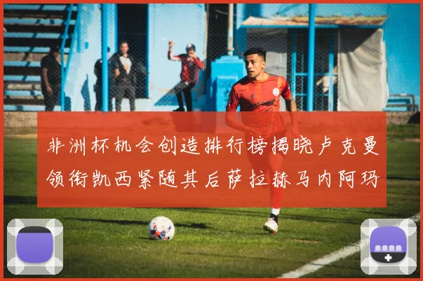 非洲杯机会创造排行榜揭晓卢克曼领衔凯西紧随其后萨拉赫马内阿玛德跻身前五