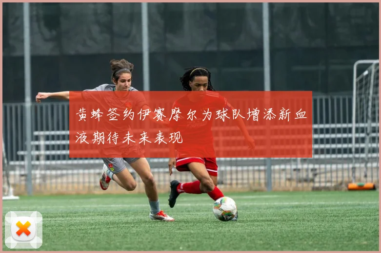 黄蜂签约伊赛摩尔为球队增添新血液期待未来表现