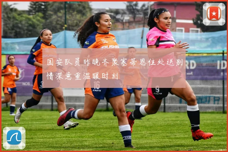 国安队员昨晚齐聚塞蒂恩住处送别情深意重温暖时刻
