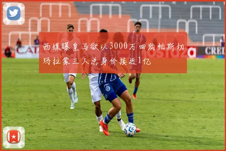 西媒曝皇马欲以3000万回购帕斯切玛拉蒙三人总身价接近1亿