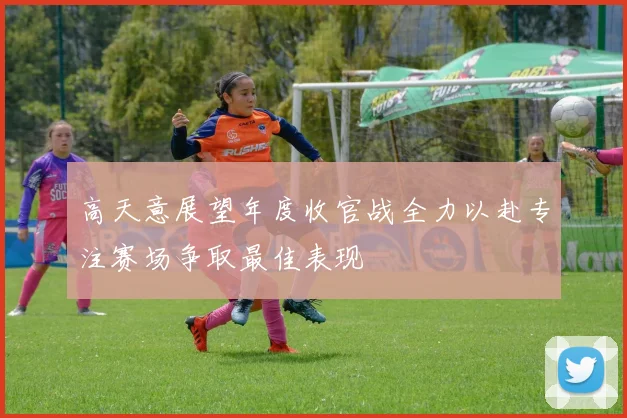 高天意展望年度收官战全力以赴专注赛场争取最佳表现