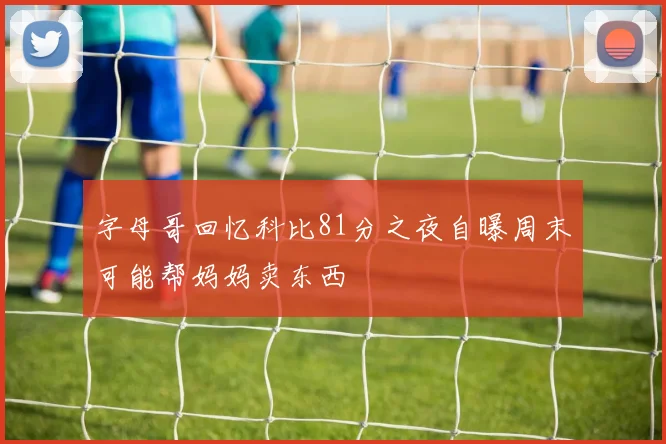 字母哥回忆科比81分之夜自曝周末可能帮妈妈卖东西