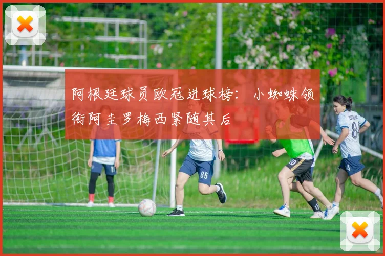 阿根廷球员欧冠进球榜：小蜘蛛领衔阿圭罗梅西紧随其后