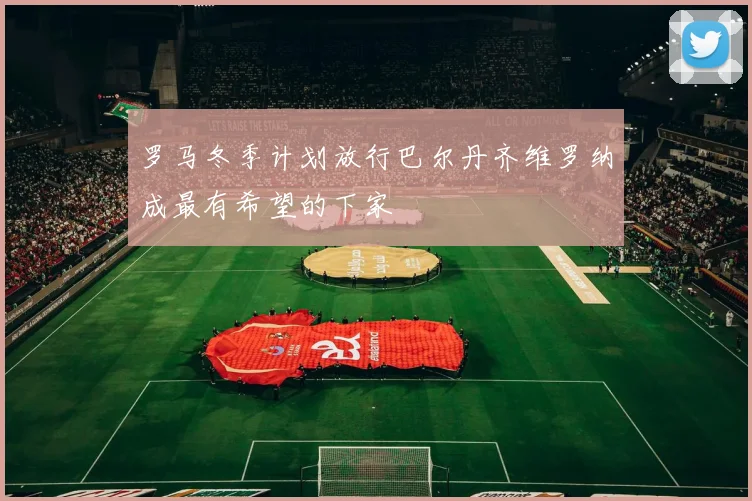 罗马冬季计划放行巴尔丹齐维罗纳成最有希望的下家