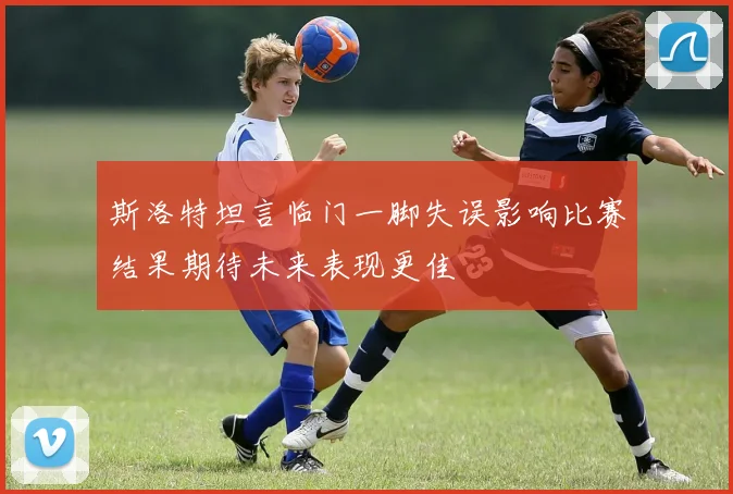斯洛特坦言临门一脚失误影响比赛结果期待未来表现更佳