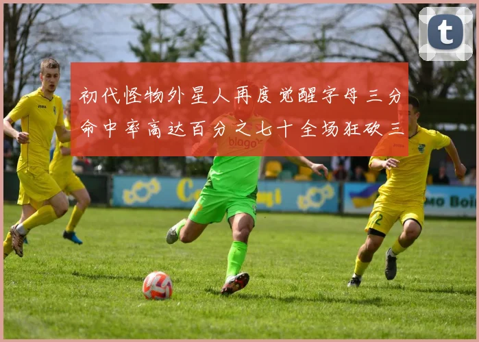 初代怪物外星人再度觉醒字母三分命中率高达百分之七十全场狂砍三十一分二十篮板七助攻
