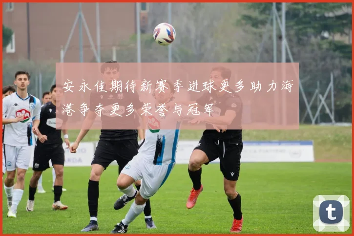 安永佳期待新赛季进球更多助力海港争夺更多荣誉与冠军