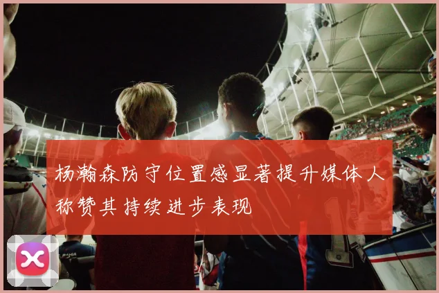 杨瀚森防守位置感显著提升媒体人称赞其持续进步表现