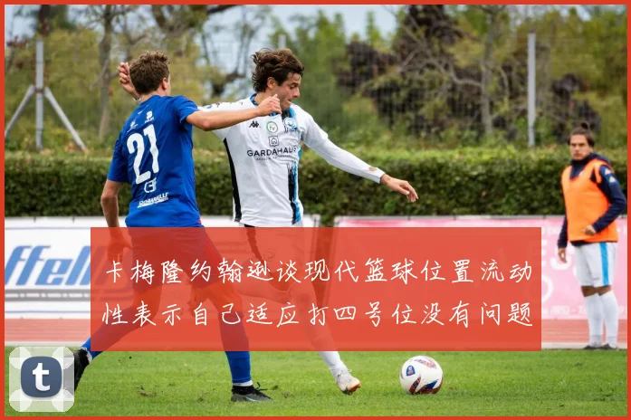 卡梅隆约翰逊谈现代篮球位置流动性表示自己适应打四号位没有问题