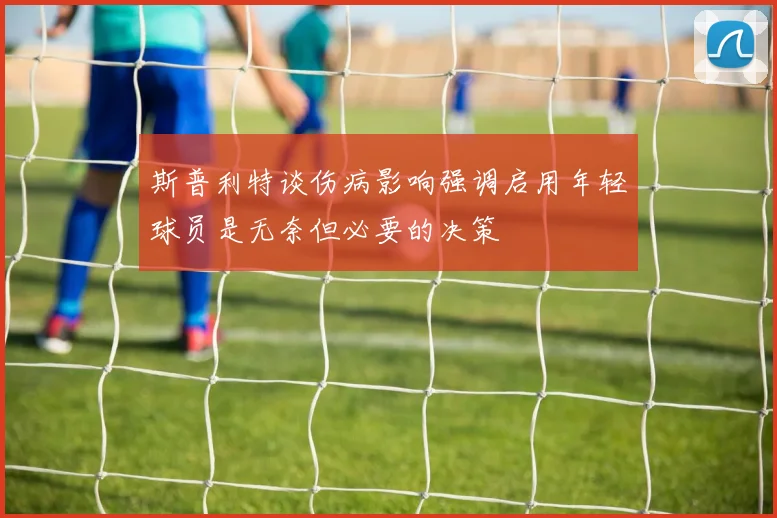 斯普利特谈伤病影响强调启用年轻球员是无奈但必要的决策