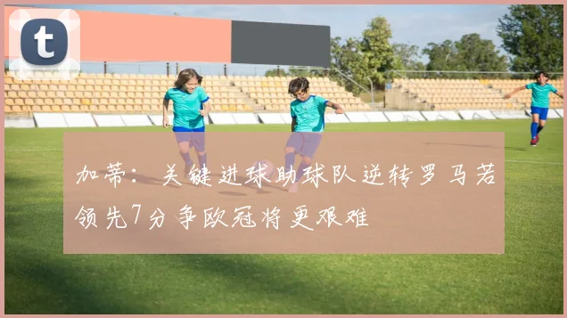 加蒂：关键进球助球队逆转罗马若领先7分争欧冠将更艰难