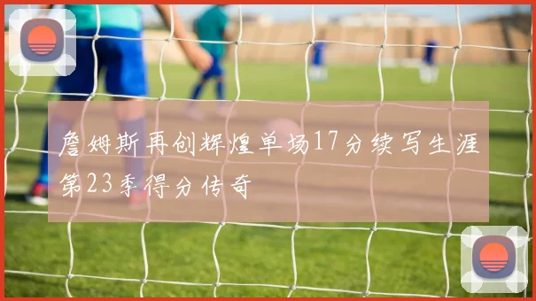 詹姆斯再创辉煌单场17分续写生涯第23季得分传奇