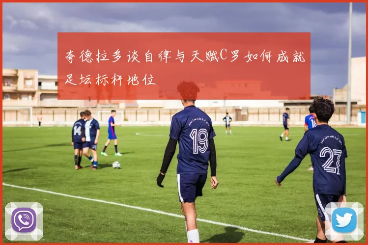 夸德拉多谈自律与天赋C罗如何成就足坛标杆地位