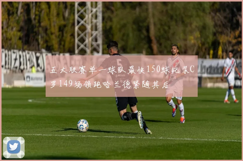 五大联赛单一球队最快150球纪录C罗149场领跑哈兰德紧随其后