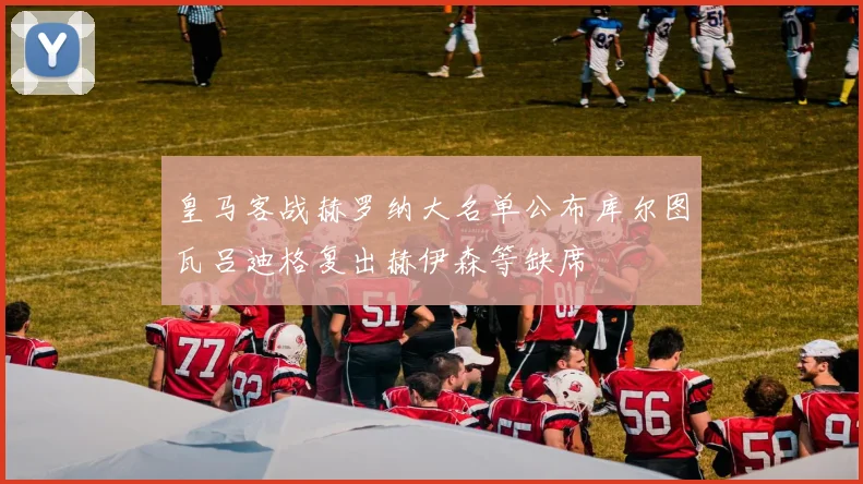 皇马客战赫罗纳大名单公布库尔图瓦吕迪格复出赫伊森等缺席