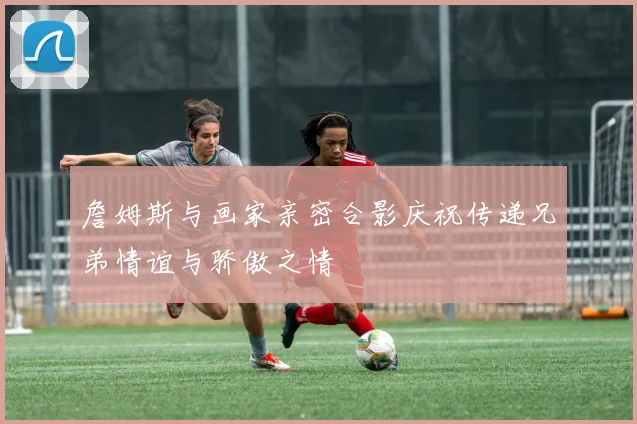 詹姆斯与画家亲密合影庆祝传递兄弟情谊与骄傲之情