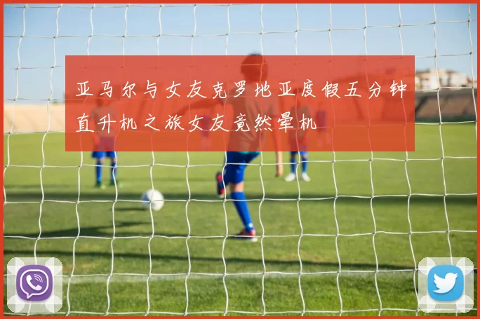亚马尔与女友克罗地亚度假五分钟直升机之旅女友竟然晕机