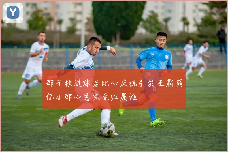 邵子钦进球后比心庆祝引发王霜调侃小邵心意究竟归属谁