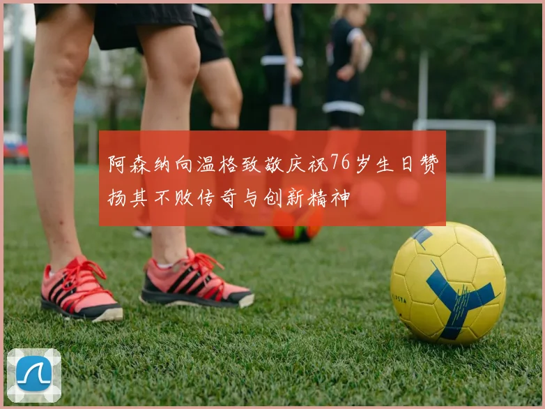 阿森纳向温格致敬庆祝76岁生日赞扬其不败传奇与创新精神