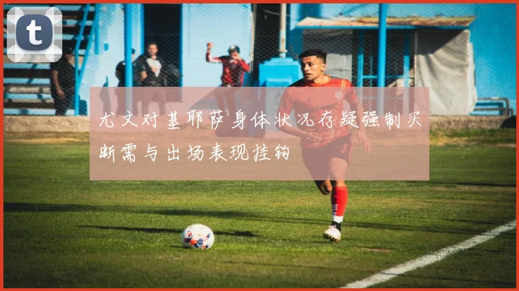 尤文对基耶萨身体状况存疑强制买断需与出场表现挂钩
